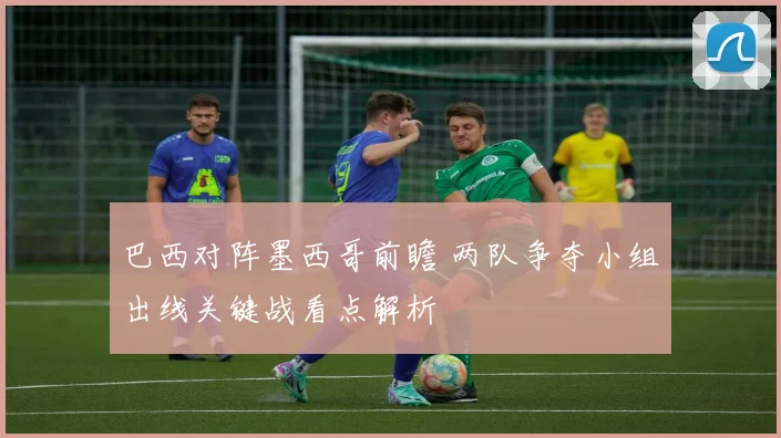 巴西对阵墨西哥前瞻 两队争夺小组出线关键战看点解析