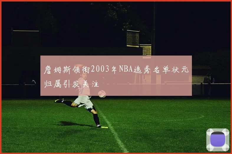 詹姆斯领衔2003年NBA选秀名单状元归属引发关注