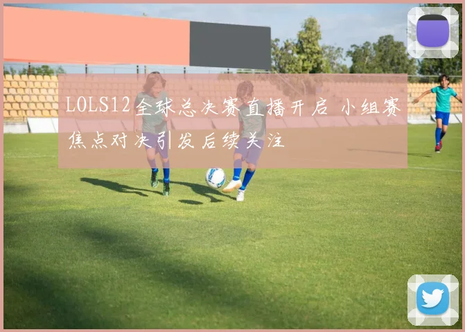 LOLS12全球总决赛直播开启 小组赛焦点对决引发后续关注