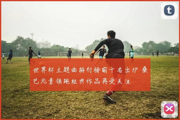 世界杯主题曲排行榜前十名出炉 桑巴元素领跑经典作品再受关注