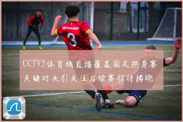 CCTV5体育线直播覆盖国足热身赛 关键对决引关注后续赛程待揭晓