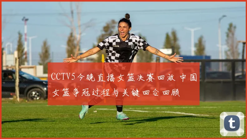 CCTV5今晚直播女篮决赛回放 中国女篮争冠过程与关键回合回顾