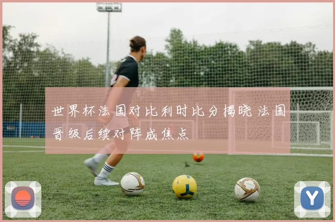 世界杯法国对比利时比分揭晓 法国晋级后续对阵成焦点