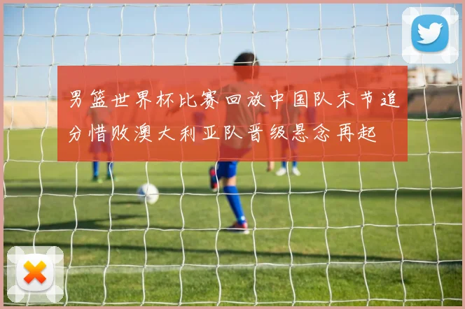 男篮世界杯比赛回放中国队末节追分惜败澳大利亚队晋级悬念再起