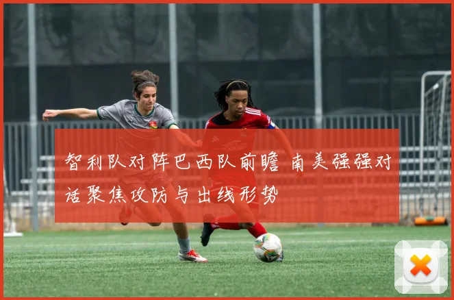 智利队对阵巴西队前瞻 南美强强对话聚焦攻防与出线形势