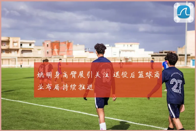 姚明身高臂展引关注 退役后篮球商业布局持续推进