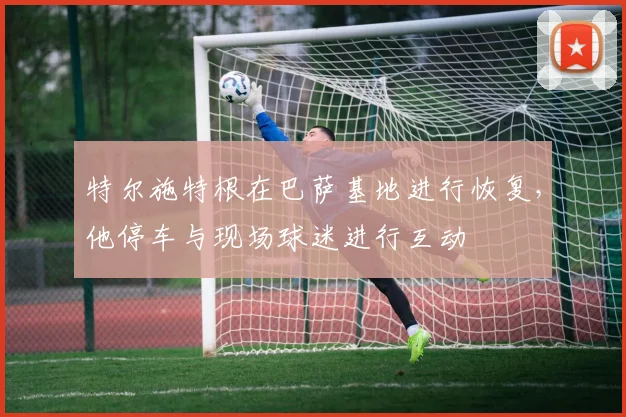 特尔施特根在巴萨基地进行恢复，他停车与现场球迷进行互动