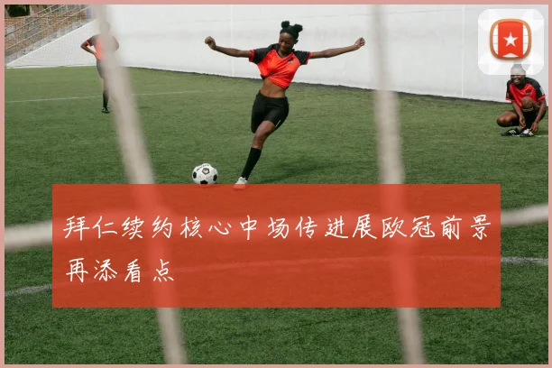 拜仁续约核心中场传进展欧冠前景再添看点