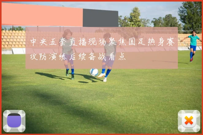 中央五套直播现场聚焦国足热身赛攻防演练后续备战看点