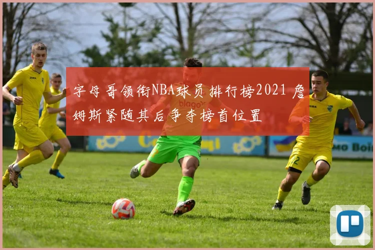 字母哥领衔NBA球员排行榜2021 詹姆斯紧随其后争夺榜首位置