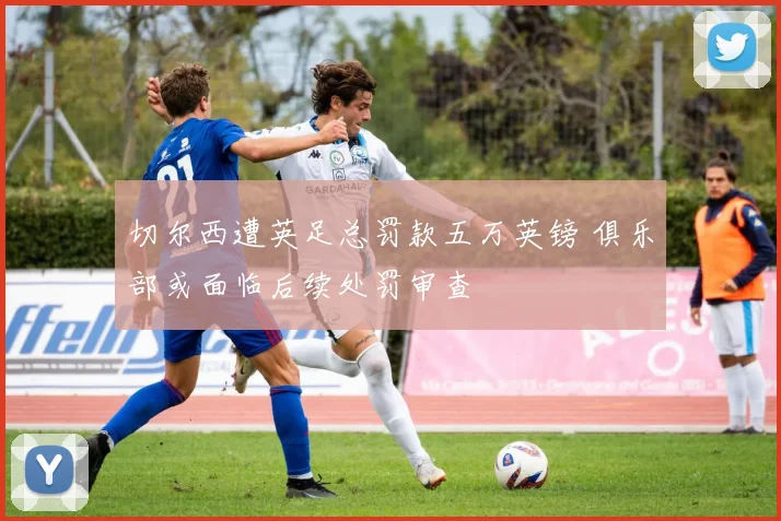 切尔西遭英足总罚款五万英镑 俱乐部或面临后续处罚审查