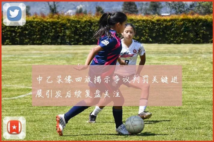 中乙录像回放揭示争议判罚关键进展引发后续复盘关注