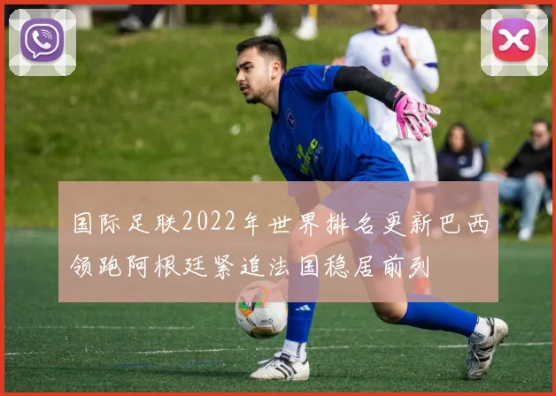 国际足联2022年世界排名更新巴西领跑阿根廷紧追法国稳居前列