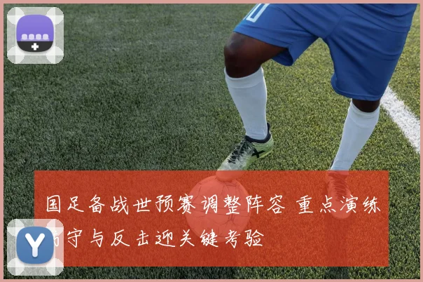 国足备战世预赛调整阵容 重点演练防守与反击迎关键考验