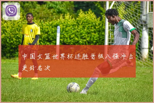 中国女篮世界杯连胜晋级八强冲击更好名次
