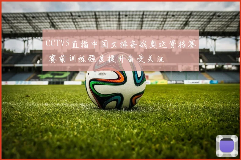 CCTV5直播中国女排备战奥运资格赛 赛前训练强度提升备受关注