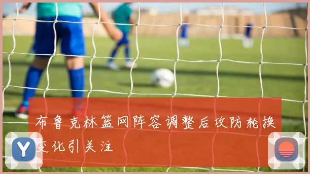 布鲁克林篮网阵容调整后攻防轮换变化引关注