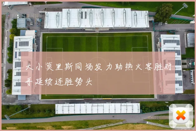 大小莫里斯同场发力助热火客胜对手延续连胜势头