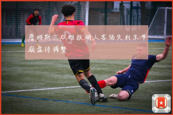 詹姆斯三双难救湖人客场失利末节崩盘待调整