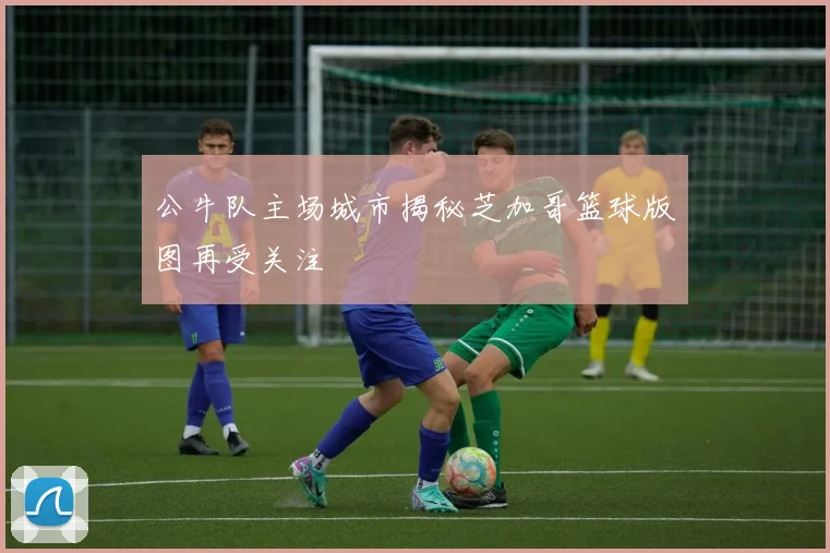 公牛队主场城市揭秘芝加哥篮球版图再受关注