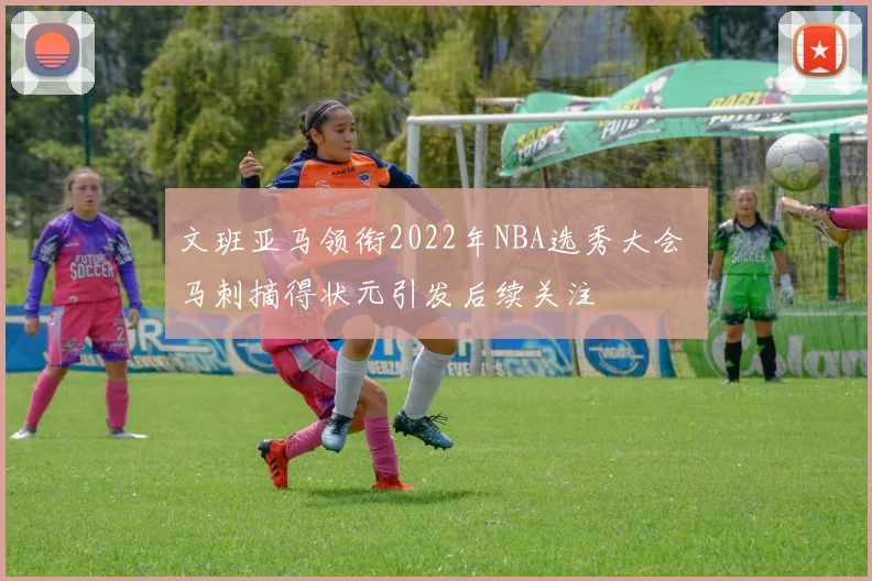 文班亚马领衔2022年NBA选秀大会 马刺摘得状元引发后续关注