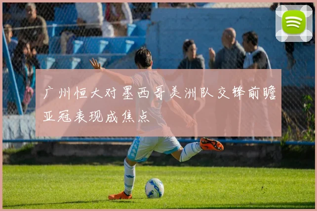 广州恒大对墨西哥美洲队交锋前瞻亚冠表现成焦点