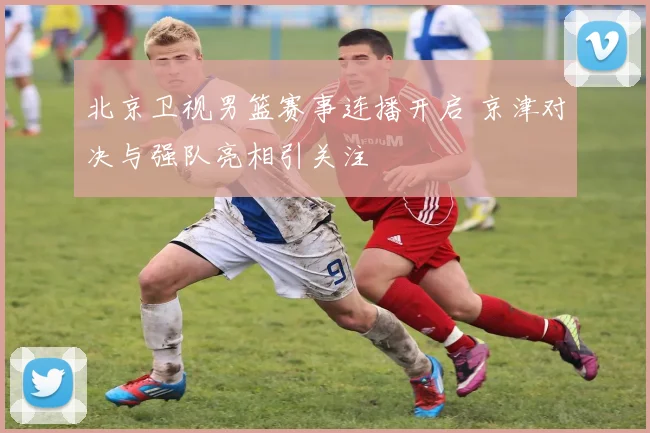 北京卫视男篮赛事连播开启 京津对决与强队亮相引关注