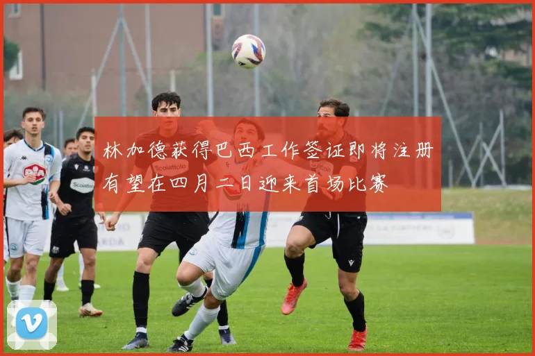 林加德获得巴西工作签证即将注册有望在四月二日迎来首场比赛