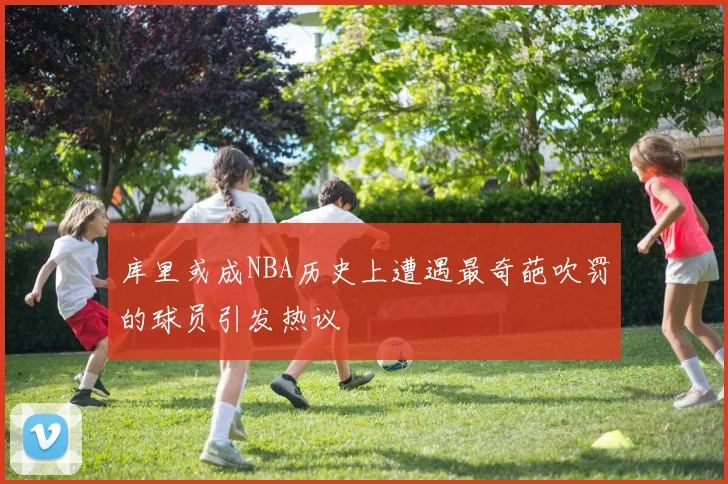 库里或成NBA历史上遭遇最奇葩吹罚的球员引发热议