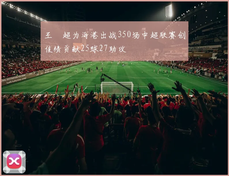 王燊超为海港出战350场中超联赛创佳绩贡献25球27助攻