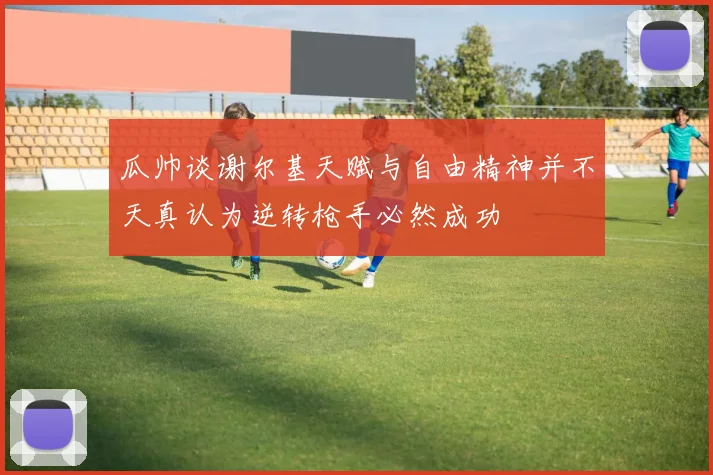 瓜帅谈谢尔基天赋与自由精神并不天真认为逆转枪手必然成功