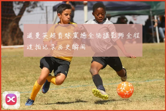 道曼英超首球震撼全场摄影师全程追拍记录历史瞬间