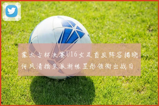 蒙太古杯决赛U16女足首发阵容揭晓何风清扬朱派淅练昱彤领衔出战日本队