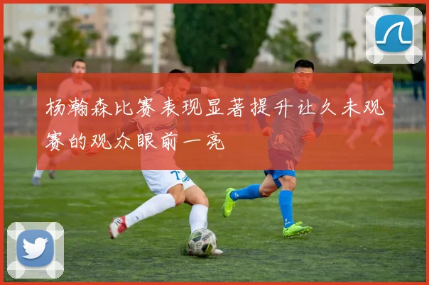杨瀚森比赛表现显著提升让久未观赛的观众眼前一亮