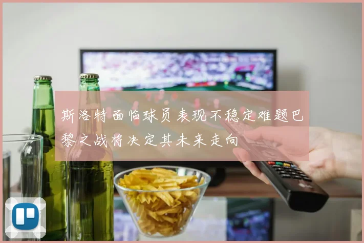 斯洛特面临球员表现不稳定难题巴黎之战将决定其未来走向