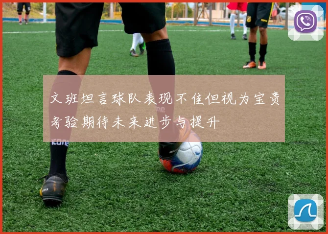 文班坦言球队表现不佳但视为宝贵考验期待未来进步与提升