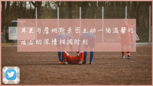 库里与詹姆斯亲密互动一场温馨对话后的深情相拥时刻