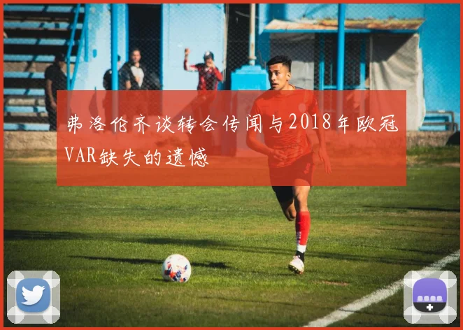 弗洛伦齐谈转会传闻与2018年欧冠VAR缺失的遗憾