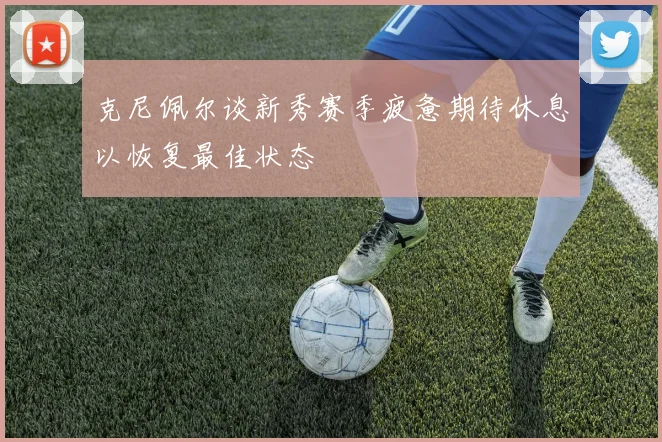 克尼佩尔谈新秀赛季疲惫期待休息以恢复最佳状态