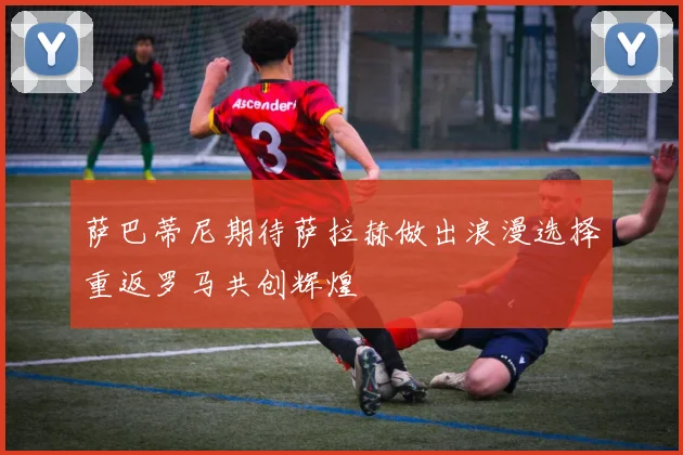 萨巴蒂尼期待萨拉赫做出浪漫选择重返罗马共创辉煌